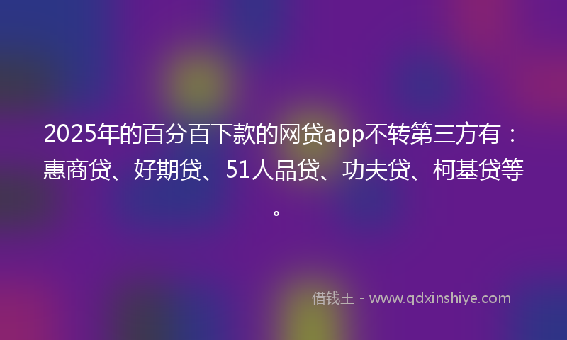 2025年的百分百下款的网贷app不转第三方有：惠商贷、好期贷、51人品贷、功夫贷、柯基贷等。