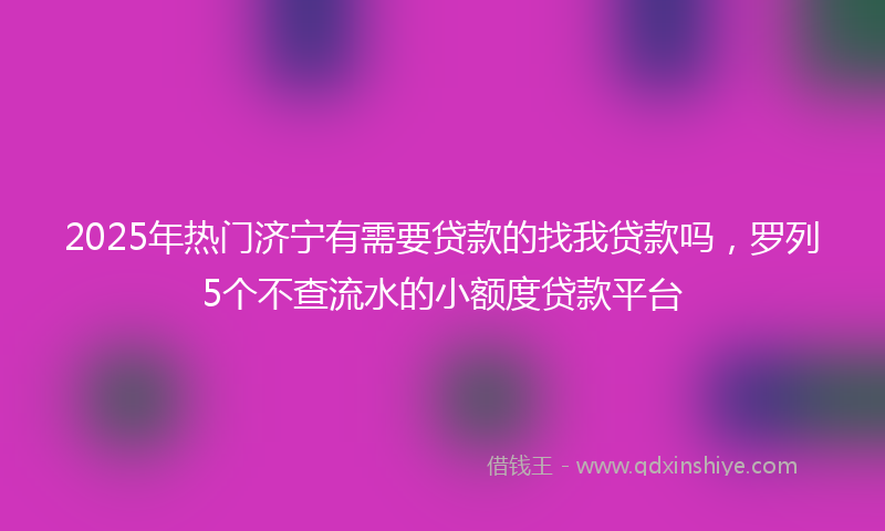 2025年热门济宁有需要贷款的找我贷款吗，罗列5个不查流水的小额度贷款平台