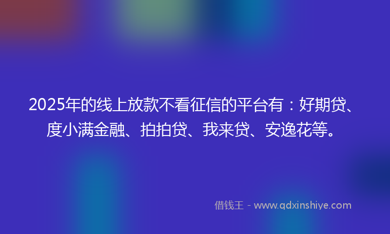 2025年的线上放款不看征信的平台有：好期贷、度小满金融、拍拍贷、我来贷、安逸花等。