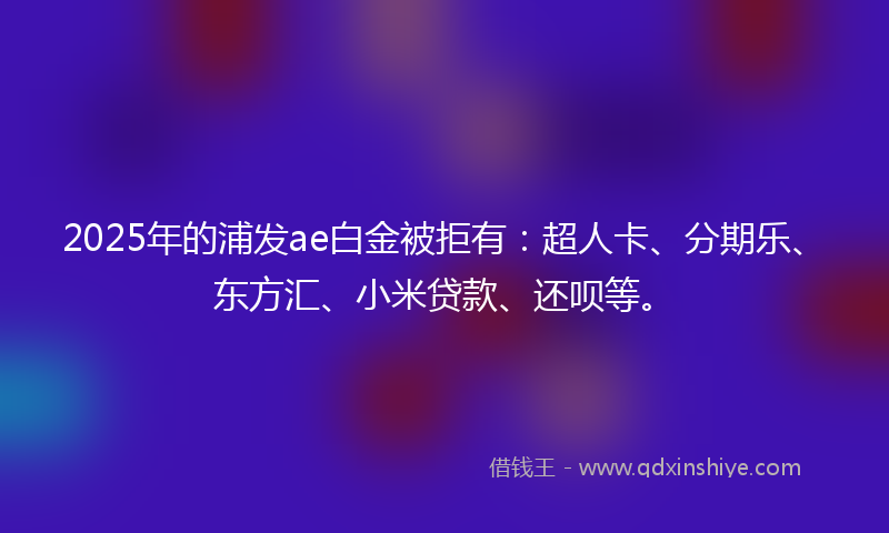 2025年的浦发ae白金被拒有：超人卡、分期乐、东方汇、小米贷款、还呗等。