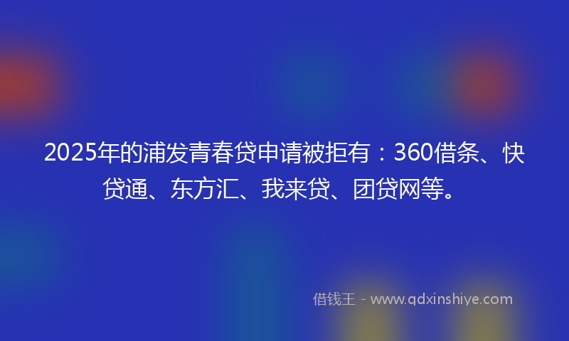 2025年的浦发青春贷申请被拒有：360借条、快贷通、东方汇、我来贷、团贷网等。