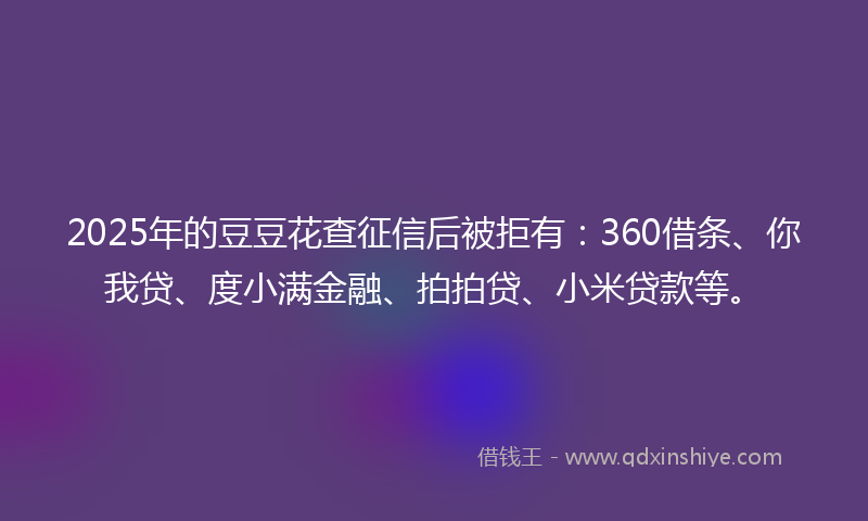 2025年的豆豆花查征信后被拒有：360借条、你我贷、度小满金融、拍拍贷、小米贷款等。