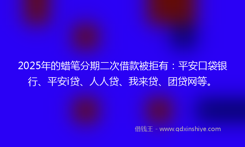 2025年的蜡笔分期二次借款被拒有：平安口袋银行、平安i贷、人人贷、我来贷、团贷网等。