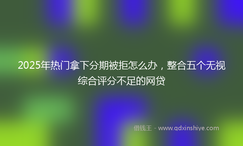 2025年热门拿下分期被拒怎么办，整合五个无视综合评分不足的网贷