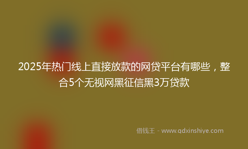 2025年热门线上直接放款的网贷平台有哪些，整合5个无视网黑征信黑3万贷款