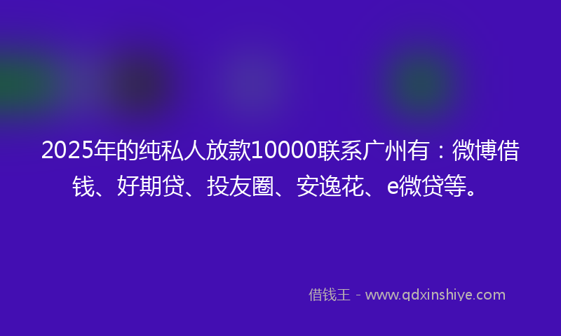 2025年的纯私人放款10000联系广州有：微博借钱、好期贷、投友圈、安逸花、e微贷等。