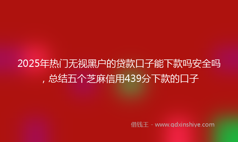 2025年热门无视黑户的贷款口子能下款吗安全吗，总结五个芝麻信用439分下款的口子