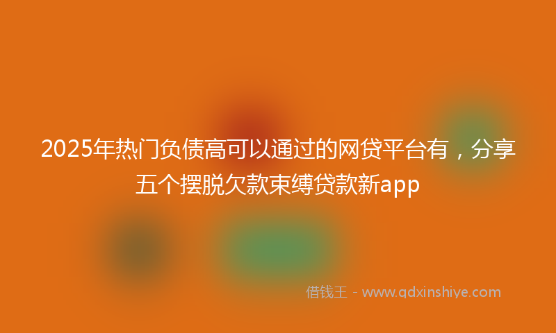 2025年热门负债高可以通过的网贷平台有，分享五个摆脱欠款束缚贷款新app