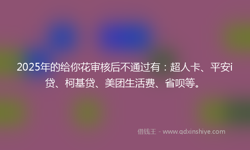 2025年的给你花审核后不通过有：超人卡、平安i贷、柯基贷、美团生活费、省呗等。