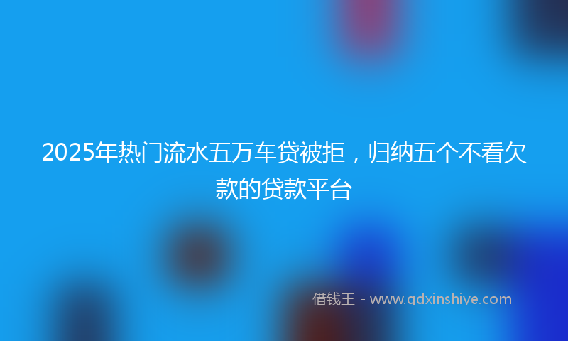 2025年热门流水五万车贷被拒，归纳五个不看欠款的贷款平台
