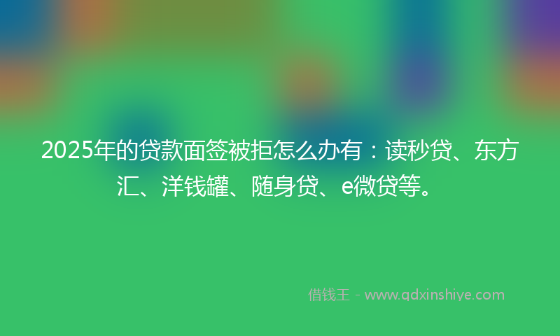 2025年的贷款面签被拒怎么办有：读秒贷、东方汇、洋钱罐、随身贷、e微贷等。