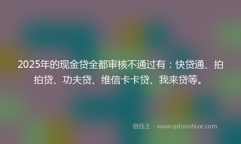 2025年的现金贷全都审核不通过有：快贷通、拍拍贷、功夫贷、维信卡卡贷、我来贷等。
