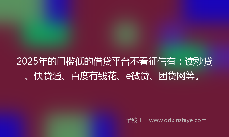 2025年的门槛低的借贷平台不看征信有：读秒贷、快贷通、百度有钱花、e微贷、团贷网等。
