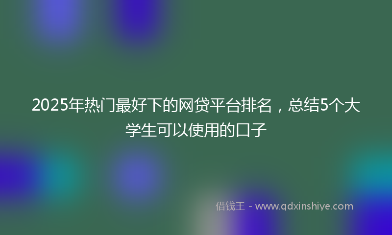2025年热门最好下的网贷平台排名，总结5个大学生可以使用的口子