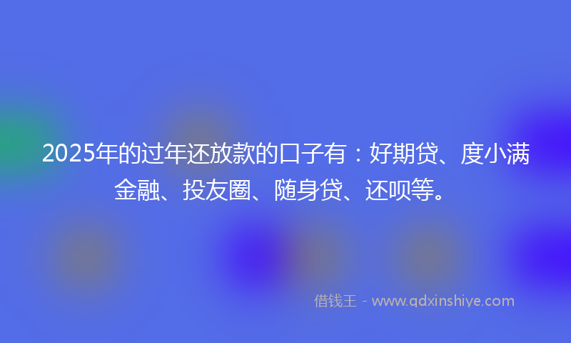 2025年的过年还放款的口子有：好期贷、度小满金融、投友圈、随身贷、还呗等。