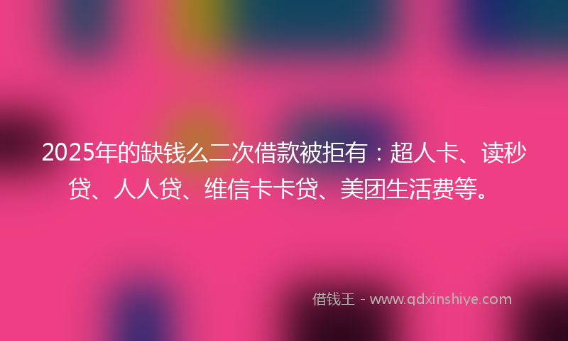 2025年的缺钱么二次借款被拒有：超人卡、读秒贷、人人贷、维信卡卡贷、美团生活费等。