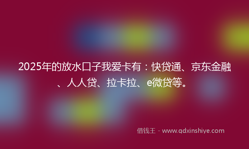 2025年的放水口子我爱卡有：快贷通、京东金融、人人贷、拉卡拉、e微贷等。