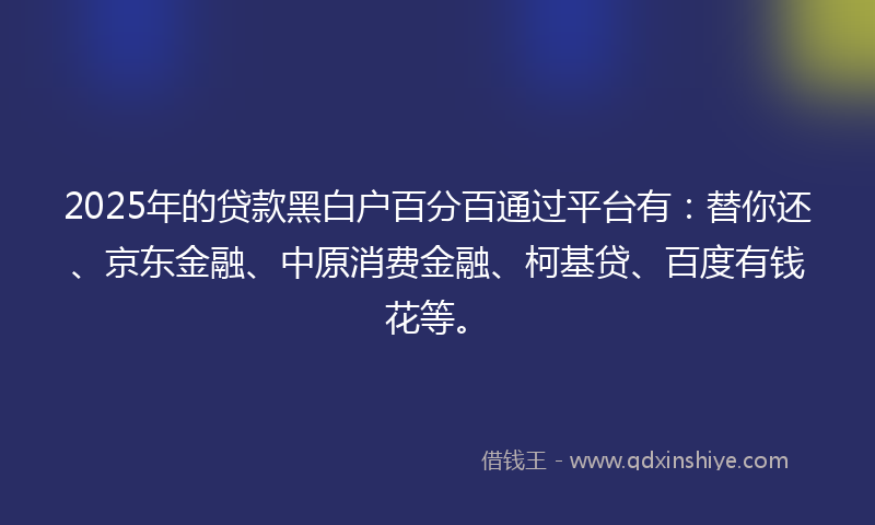 2025年的贷款黑白户百分百通过平台有：替你还、京东金融、中原消费金融、柯基贷、百度有钱花等。