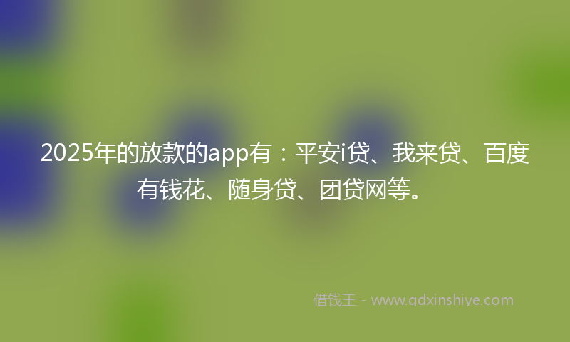 2025年的放款的app有：平安i贷、我来贷、百度有钱花、随身贷、团贷网等。