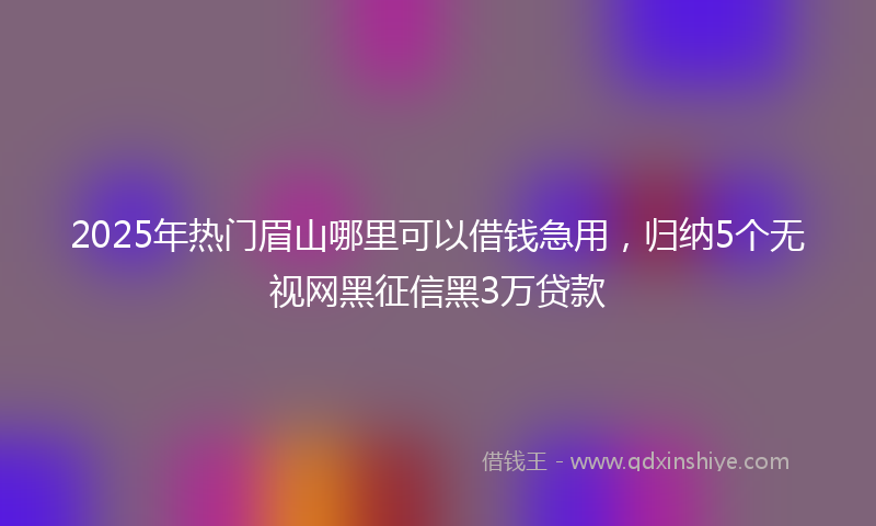 2025年热门眉山哪里可以借钱急用，归纳5个无视网黑征信黑3万贷款