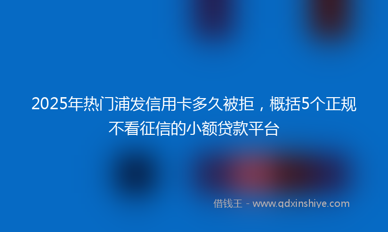 2025年热门浦发信用卡多久被拒，概括5个正规不看征信的小额贷款平台