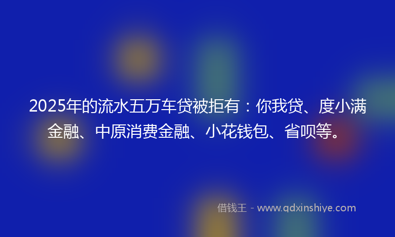 2025年的流水五万车贷被拒有：你我贷、度小满金融、中原消费金融、小花钱包、省呗等。