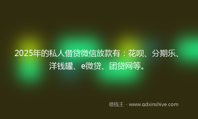 2025年的私人借贷微信放款有：花呗、分期乐、洋钱罐、e微贷、团贷网等。