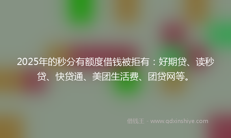 2025年的秒分有额度借钱被拒有：好期贷、读秒贷、快贷通、美团生活费、团贷网等。