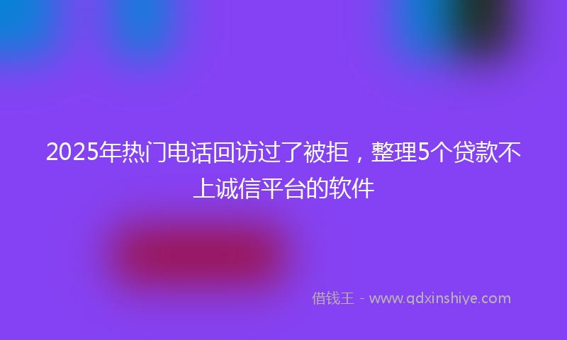 2025年热门电话回访过了被拒，整理5个贷款不上诚信平台的软件