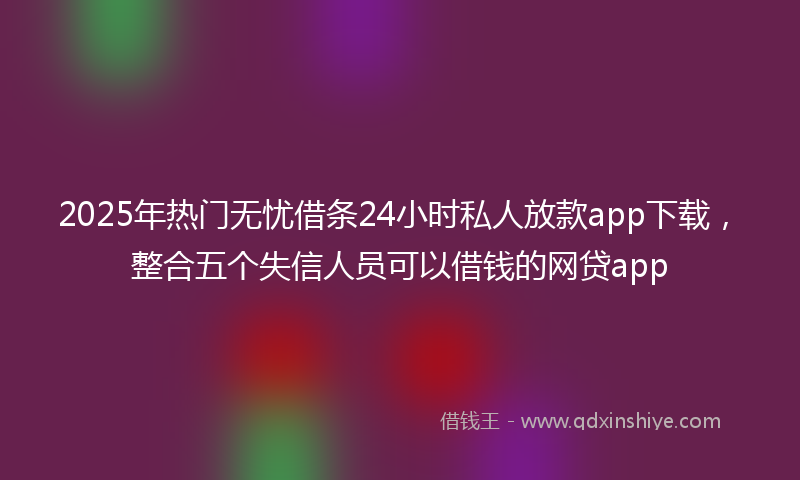 2025年热门无忧借条24小时私人放款app下载，整合五个失信人员可以借钱的网贷app