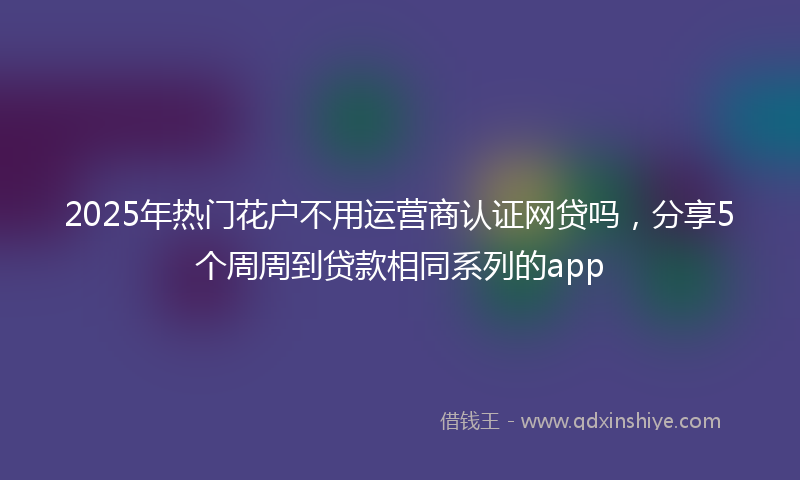 2025年热门花户不用运营商认证网贷吗，分享5个周周到贷款相同系列的app