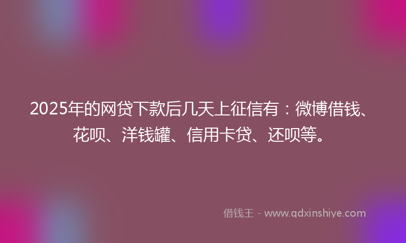 2025年的网贷下款后几天上征信有：微博借钱、花呗、洋钱罐、信用卡贷、还呗等。
