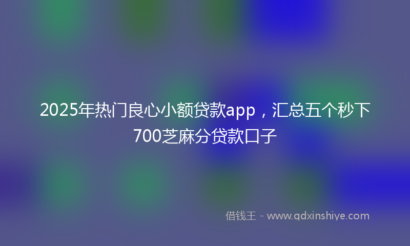 2025年热门良心小额贷款app，汇总五个秒下700芝麻分贷款口子