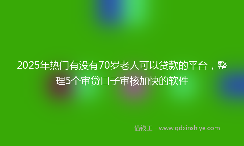 2025年热门有没有70岁老人可以贷款的平台，整理5个审贷口子审核加快的软件