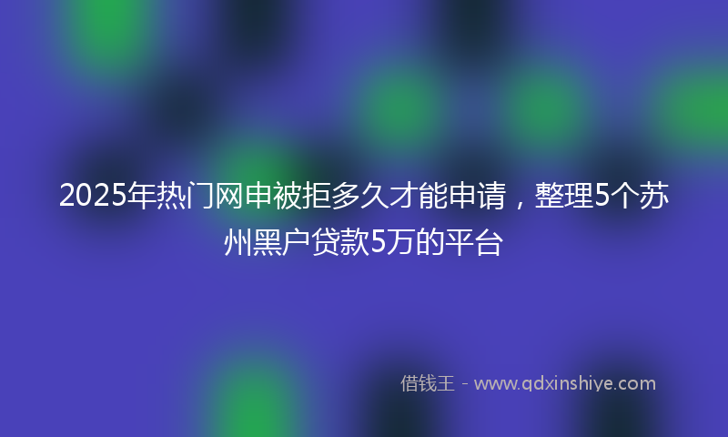 2025年热门网申被拒多久才能申请，整理5个苏州黑户贷款5万的平台