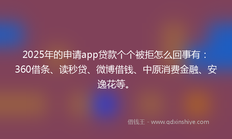 2025年的申请app贷款个个被拒怎么回事有：360借条、读秒贷、微博借钱、中原消费金融、安逸花等。