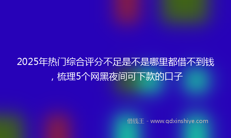 2025年热门综合评分不足是不是哪里都借不到钱，梳理5个网黑夜间可下款的口子