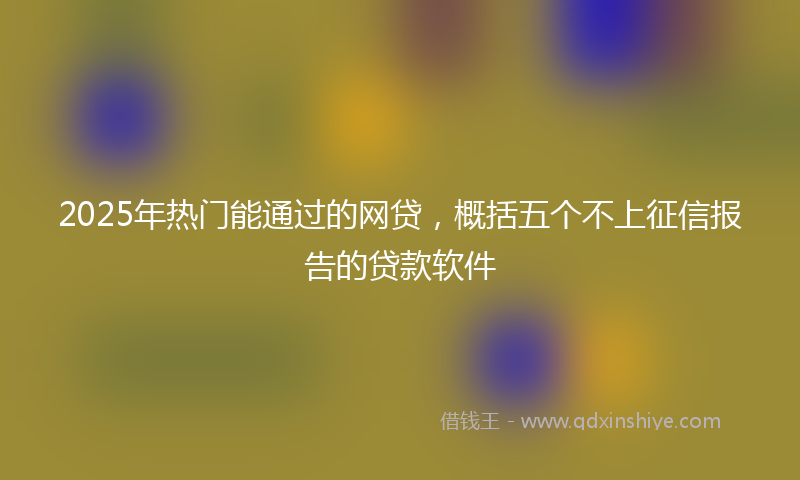 2025年热门能通过的网贷，概括五个不上征信报告的贷款软件