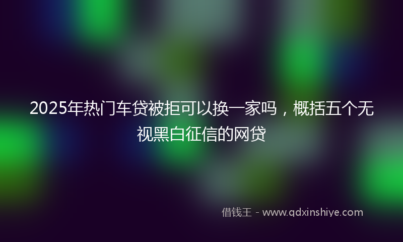 2025年热门车贷被拒可以换一家吗，概括五个无视黑白征信的网贷