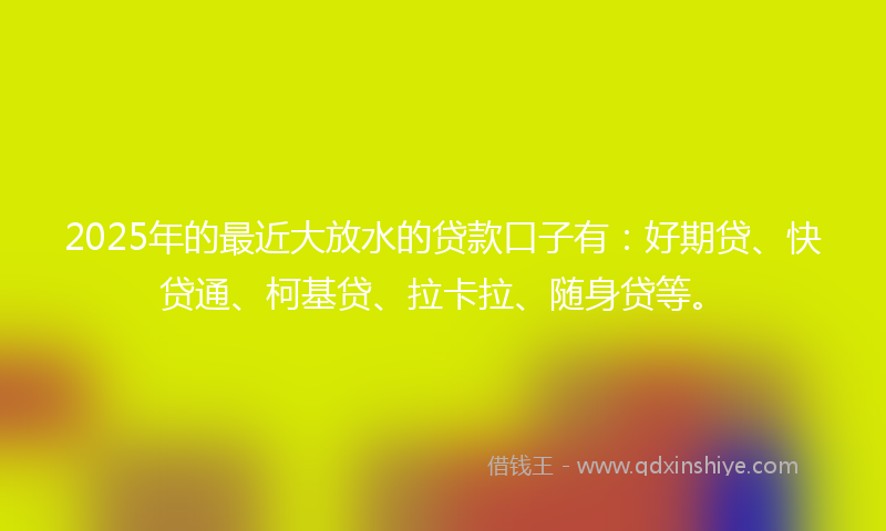 2025年的最近大放水的贷款口子有：好期贷、快贷通、柯基贷、拉卡拉、随身贷等。