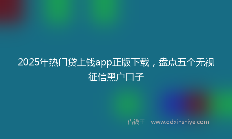 2025年热门贷上钱app正版下载，盘点五个无视征信黑户口子