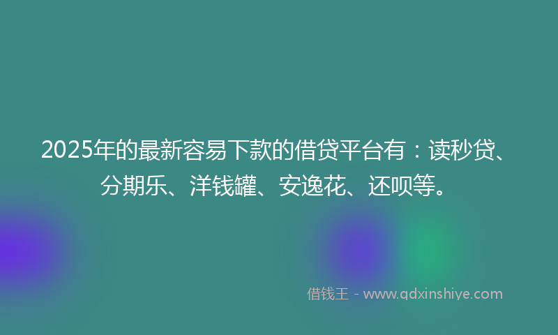2025年的最新容易下款的借贷平台有：读秒贷、分期乐、洋钱罐、安逸花、还呗等。