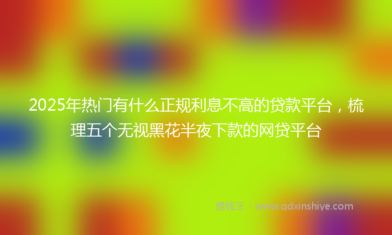 2025年热门有什么正规利息不高的贷款平台，梳理五个无视黑花半夜下款的网贷平台