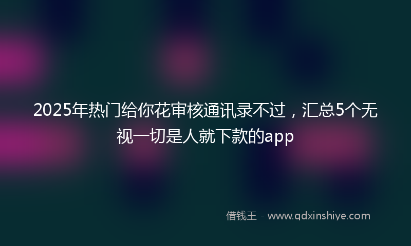 2025年热门给你花审核通讯录不过，汇总5个无视一切是人就下款的app
