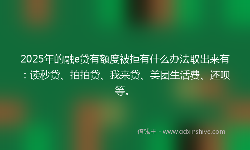 2025年的融e贷有额度被拒有什么办法取出来有：读秒贷、拍拍贷、我来贷、美团生活费、还呗等。