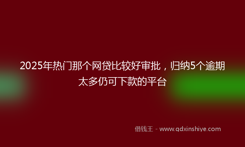 2025年热门那个网贷比较好审批，归纳5个逾期太多仍可下款的平台