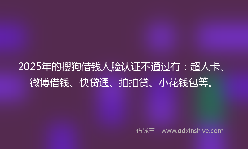 2025年的搜狗借钱人脸认证不通过有：超人卡、微博借钱、快贷通、拍拍贷、小花钱包等。