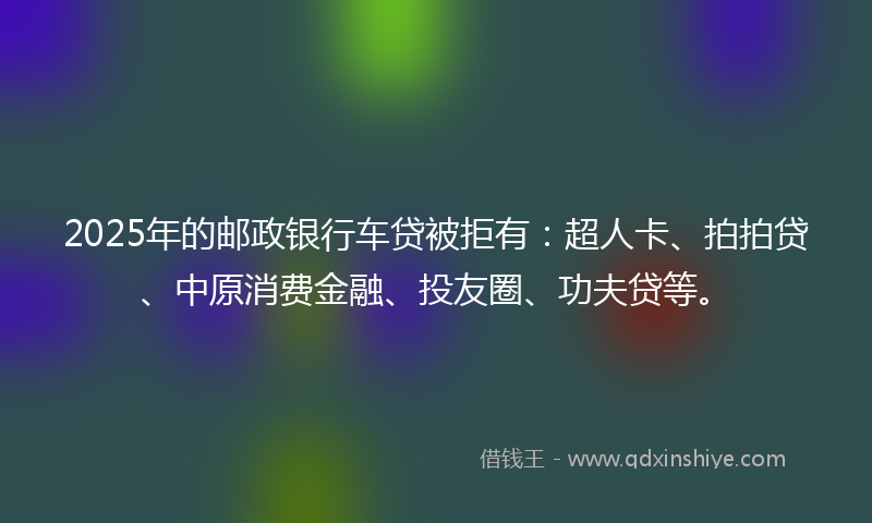 2025年的邮政银行车贷被拒有：超人卡、拍拍贷、中原消费金融、投友圈、功夫贷等。