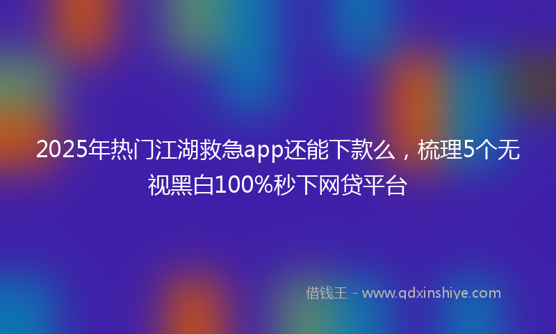 2025年热门江湖救急app还能下款么，梳理5个无视黑白100%秒下网贷平台