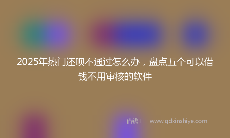 2025年热门还呗不通过怎么办，盘点五个可以借钱不用审核的软件